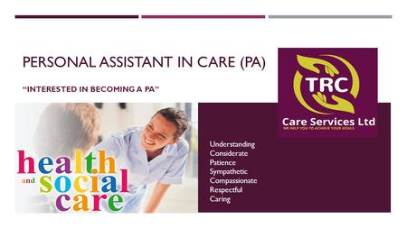 PERSONAL ASSISTANT IN CARE (PA) “INTERESTED IN BECOMING A PA” Understanding Considerate Patience Sympathetic Compassionate Respectful Caring.