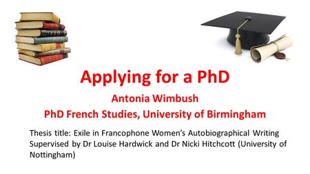 Applying for a PhD Antonia Wimbush PhD French Studies, University of Birmingham Thesis title: Exile in Francophone Women’s Autobiographical Writing Supervised.