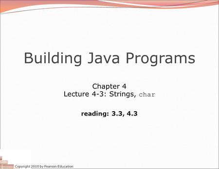 Copyright 2010 by Pearson Education Building Java Programs Chapter 4 Lecture 4-3: Strings, char reading: 3.3, 4.3.