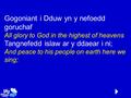 Gogoniant i Dduw yn y nefoedd goruchaf All glory to God in the highest of heavens Tangnefedd islaw ar y ddaear i ni; And peace to his people on earth here.