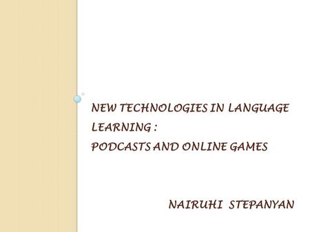 NEW TECHNOLOGIES IN LANGUAGE LEARNING : PODCASTS AND ONLINE GAMES NAIRUHI STEPANYAN.