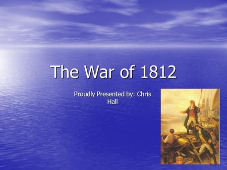 The War of 1812 Proudly Presented by: Chris Hall.