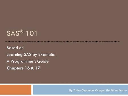 SAS ® 101 Based on Learning SAS by Example: A Programmer’s Guide Chapters 16 & 17 By Tasha Chapman, Oregon Health Authority.