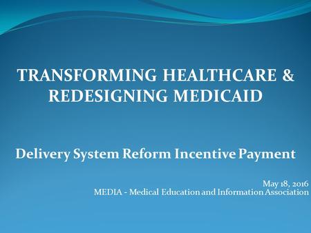 TRANSFORMING HEALTHCARE & REDESIGNING MEDICAID Delivery System Reform Incentive Payment May 18, 2016 MEDIA - Medical Education and Information Association.