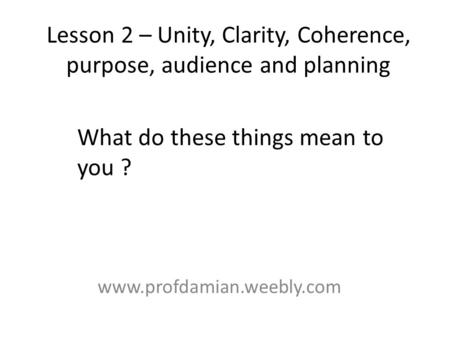 Lesson 2 – Unity, Clarity, Coherence, purpose, audience and planning www.profdamian.weebly.com What do these things mean to you ?