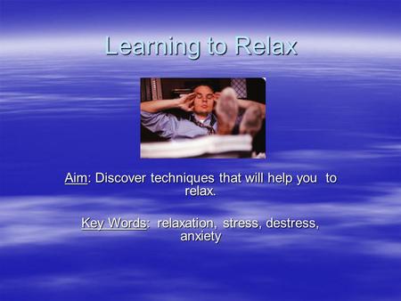 Learning to Relax Aim: Discover techniques that will help you to relax. Key Words: relaxation, stress, destress, anxiety.