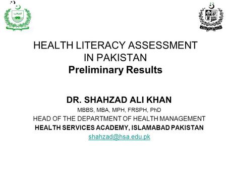 HEALTH LITERACY ASSESSMENT IN PAKISTAN Preliminary Results DR. SHAHZAD ALI KHAN MBBS, MBA, MPH, FRSPH, PhD HEAD OF THE DEPARTMENT OF HEALTH MANAGEMENT.