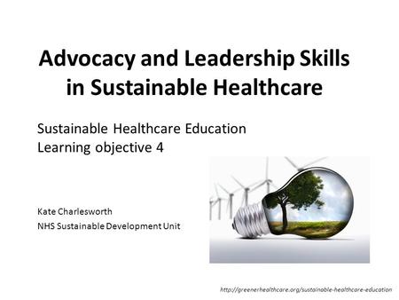 Advocacy and Leadership Skills in Sustainable Healthcare Kate Charlesworth NHS Sustainable Development Unit Sustainable Healthcare Education Learning objective.