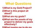 What Questions 1)What is my Gold Project? 2)What is this project all about? 3)What are my goals? 4)What are the assets of my project to deliver my goals.