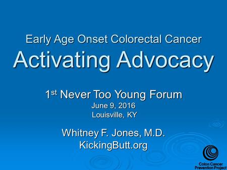 Early Age Onset Colorectal Cancer Activating Advocacy 1 st Never Too Young Forum June 9, 2016 Louisville, KY Louisville, KY Whitney F. Jones, M.D. KickingButt.org.