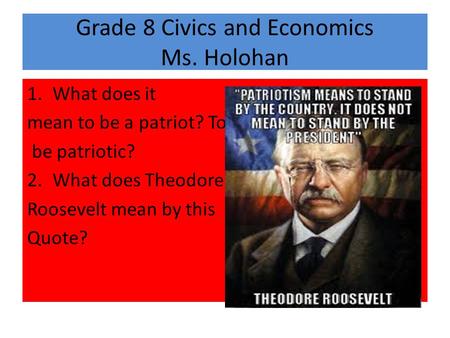 Grade 8 Civics and Economics Ms. Holohan 1.What does it mean to be a patriot? To be patriotic? 2.What does Theodore Roosevelt mean by this Quote?