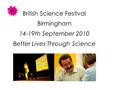 British Science Festival Birmingham 14-19th September 2010 Better Lives Through Science.