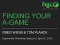 FINDING YOUR A-GAME GREG WIENS & TOM PLANCK Exponential Workshop Session 3, April 27, 2016.