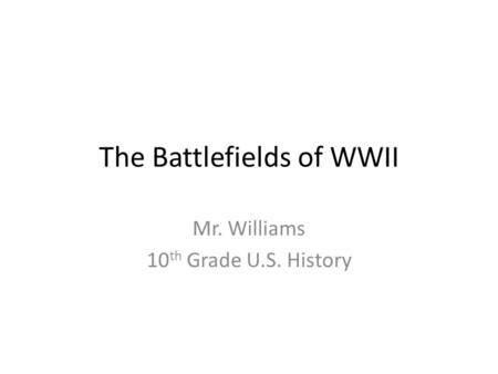 The Battlefields of WWII Mr. Williams 10 th Grade U.S. History.