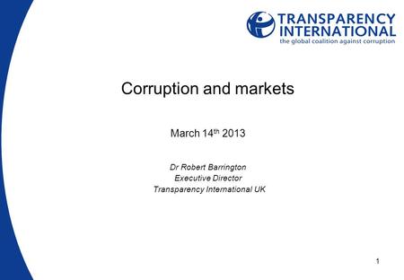 1 Corruption and markets March 14 th 2013 Dr Robert Barrington Executive Director Transparency International UK.