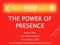 THE POWER OF PRESENCE Robin Coley Self-Help Specialist Peer Liaison, ICMS Mental Health Association of Morris County.