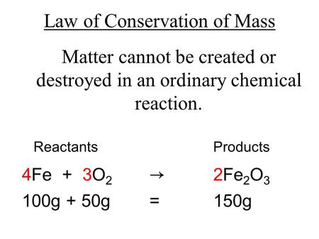 Law of Conservation of Mass Matter cannot be created or destroyed in an ordinary chemical reaction. ReactantsProducts 4Fe + 3O 2 → 2Fe 2 O 3 100g + 50g.