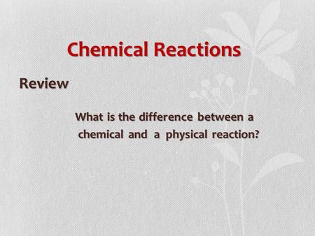 Chemical Reactions Review What is the difference between a What is the difference between a chemical and a physical reaction? chemical and a physical reaction?