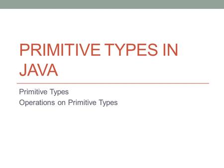 PRIMITIVE TYPES IN JAVA Primitive Types Operations on Primitive Types.