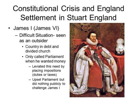 Constitutional Crisis and England Settlement in Stuart England James I (James VI) –Difficult Situation- seen as an outsider Country in debt and divided.