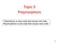 1 Topic 5 Polymorphism “Inheritance is new code that reuses old code. Polymorphism is old code that reuses new code.”