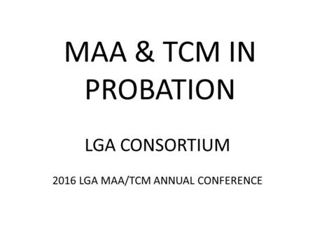 MAA & TCM IN PROBATION LGA CONSORTIUM 2016 LGA MAA/TCM ANNUAL CONFERENCE.