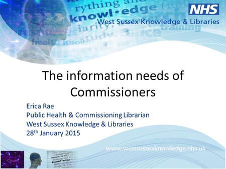 The information needs of Commissioners Erica Rae Public Health & Commissioning Librarian West Sussex Knowledge & Libraries 28 th January 2015.