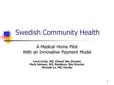 1 Swedish Community Health A Medical Home Pilot With an Innovative Payment Model Carol Cordy, MD, Clinical Site Director Mark Johnson, MD, Residency Site.