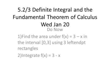 5.2/3 Definite Integral and the Fundamental Theorem of Calculus Wed Jan 20 Do Now 1)Find the area under f(x) = 3 – x in the interval [0,3] using 3 leftendpt.