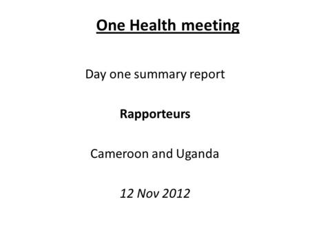 One Health meeting Day one summary report Rapporteurs Cameroon and Uganda 12 Nov 2012.