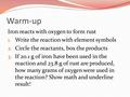 Warm-up Iron reacts with oxygen to form rust 1. Write the reaction with element symbols 2. Circle the reactants, box the products 3. If 20.1 g of iron.