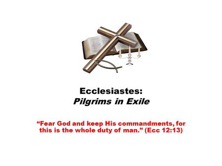 Ecclesiastes: Pilgrims in Exile “Fear God and keep His commandments, for this is the whole duty of man.” (Ecc 12:13)