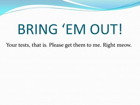 BRING ‘EM OUT! Your tests, that is. Please get them to me. Right meow.