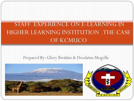 Prepared By: Glory Ibrahim & Deodatus Mogella STAFF EXPERIENCE ON E-LEARNING IN HIGHER LEARNING INSTITUTION.THE CASE OF KCMUCO.