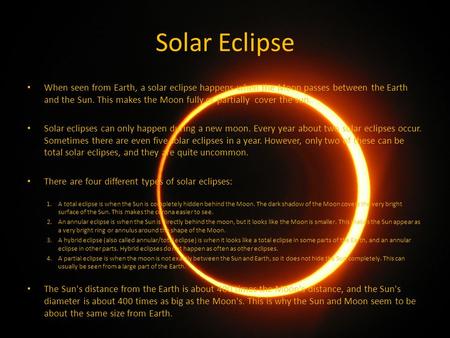 Solar Eclipse When seen from Earth, a solar eclipse happens when the Moon passes between the Earth and the Sun. This makes the Moon fully or partially.