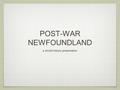 POST-WAR NEWFOUNDLAND a chc2d history presentation.