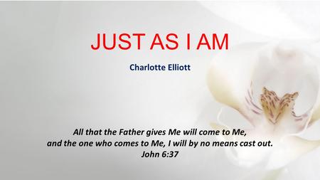 JUST AS I AM All that the Father gives Me will come to Me, and the one who comes to Me, I will by no means cast out. John 6:37 Charlotte Elliott.