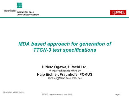 Page 1 Hitachi Ltd. – FhI FOKUS TTCN-3 User Conference, June 2005 MDA based approach for generation of TTCN-3 test specifications Hideto Ogawa, Hitachi.