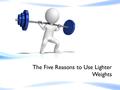 The Five Reasons to Use Lighter Weights. Many people go to the gym and think that the goal is to lift the heaviest weight they possibly can, regardless.