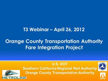 T3 Webinar – April 26, 2012 Orange County Transportation Authority Fare Integration Project U.S. DOT Southern California Regional Rail Authority Orange.