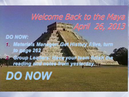 Welcome Back to the Maya April 26, 2013 DO NOW: 1.Materials Manager: Get History Alive, turn to page 262 2.Group Leaders: Have your team finish the reading.