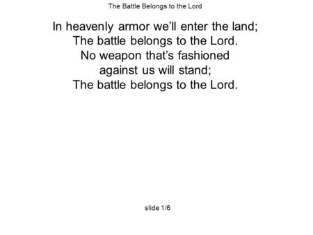 The Battle Belongs to the Lord In heavenly armor we’ll enter the land; The battle belongs to the Lord. No weapon that’s fashioned against us will stand;