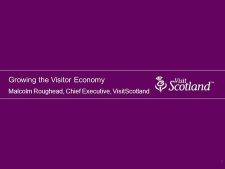 Growing the Visitor Economy Malcolm Roughead, Chief Executive, VisitScotland 1.