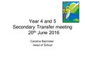 Year 4 and 5 Secondary Transfer meeting 20 th June 2016 Caroline Bannister Head of School.