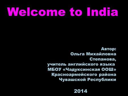 Welcome to India Автор: Ольга Михайловна Степанова, учитель английского языка МБОУ «Чадуксинская ООШ» Красноармейского района Чувашской Республики 2014.