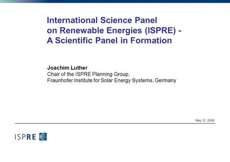 May 31, 2006 International Science Panel on Renewable Energies (ISPRE) - A Scientific Panel in Formation Joachim Luther Chair of the ISPRE Planning Group,