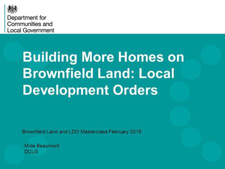 Building More Homes on Brownfield Land: Local Development Orders Brownfield Land and LDO Masterclass February 2015 Mide Beaumont DCLG.