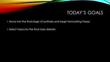 TODAY’S GOALS Move into the final stage of synthesis and begin formulating theses Select topics for the final class debate.