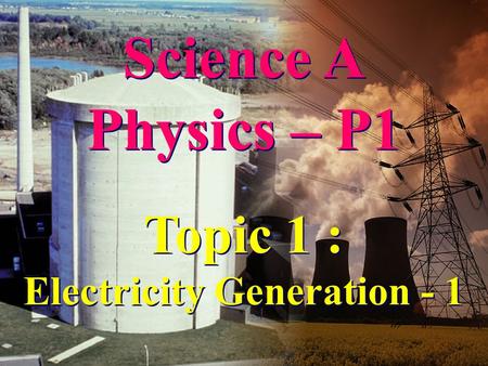 Science A Physics – P1 Science A Physics – P1 Topic 1 : Electricity Generation - 1 Topic 1 : Electricity Generation - 1.