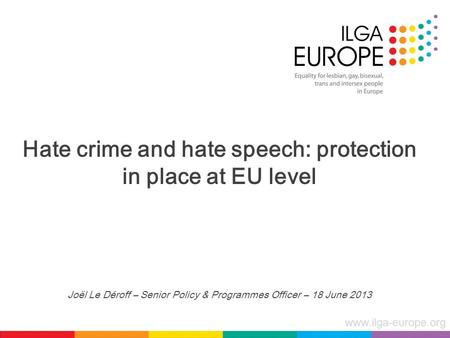 Www.ilga-europe.org Hate crime and hate speech: protection in place at EU level Joël Le Déroff – Senior Policy & Programmes Officer – 18 June 2013.